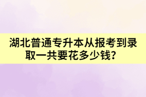 湖北普通专升本从报考到录取一共要花多少钱呢？