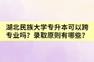 湖北民族大学专升本可以跨专业吗？录取原则有哪些？