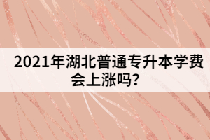 2021年湖北普通专升本学费会上涨吗？