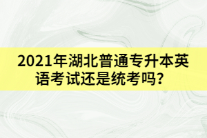 2021年湖北普通专升本英语考试还是统考吗？