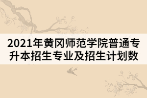 2021年黄冈师范学院普通专升本招生专业及招生计划数