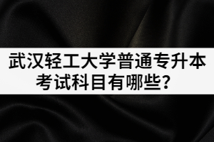 2021年武汉轻工大学普通专升本各招生专业考试科目有哪些？