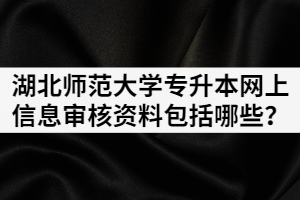 2021年湖北师范大学专升本网上信息审核资料包括哪些？