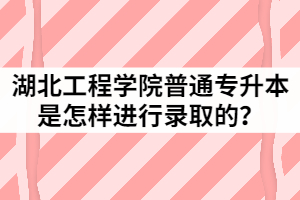 2021年湖北工程学院普通专升本是怎样进行录取的？