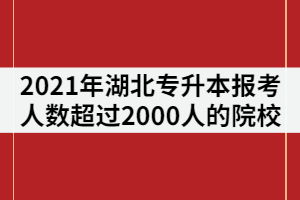 2021年湖北专升本报考人数超过2000人的院校有那些？