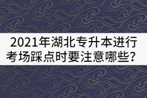 2021年湖北专升本进行考场踩点时要注意哪些？