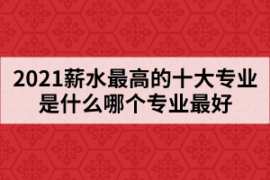 2021薪水最高的十大专业是什么哪个专业最好