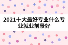 2021十大最好专业什么专业就业前景好