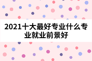 2021十大最好专业什么专业就业前景好