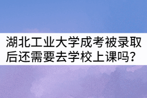 湖北工业大学成考被录取后还需要去学校上课吗？