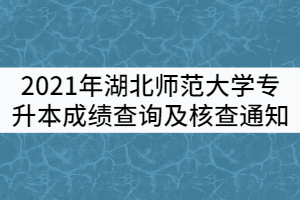 2021年湖北师范大学普通专升本成绩查询及核查通知