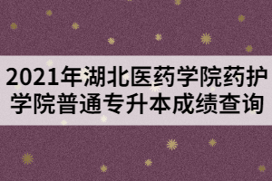 2021年湖北医药学院药护学院普通专升本成绩查询