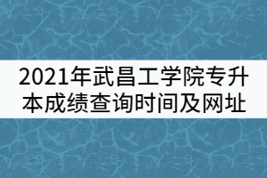 2021年武昌工学院普通专升本成绩查询时间及查询网址