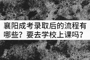 襄阳成考录取后的流程有哪些？需要去学校上课吗？