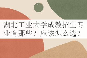 湖北工业大学成教招生专业有那些？应该怎么选？