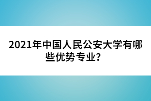 2021年中国人民公安大学有哪些优势专业？