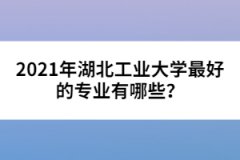 2021年湖北工业大学最好的专业有哪些？