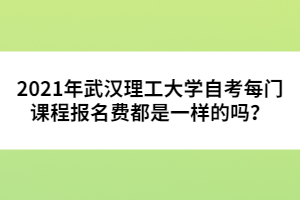 2021年武汉理工大学自考每门课程报名费都是一样的吗？ 