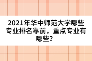 2021年华中师范大学哪些专业排名靠前，重点专业有哪些？