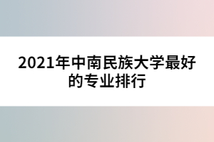 2021年中南民族大学最好的专业排行