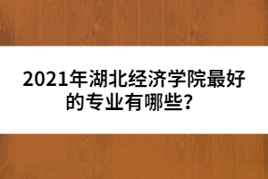 2021年湖北经济学院最好的专业有哪些？