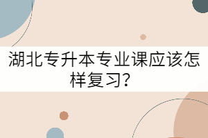 湖北专升本专业课应该怎样复习？