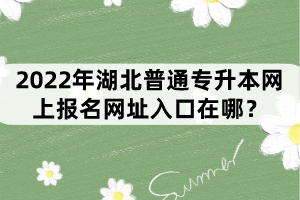 2022年湖北普通专升本网上报名网址入口在哪？