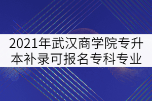 2021年武汉商学院普通专升本补录可报名专科专业强调