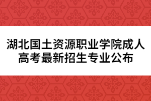 湖北国土资源职业学院成人高考最新招生专业公布