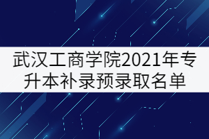 武汉工商学院2021年普通专升本补录预录取名单公示