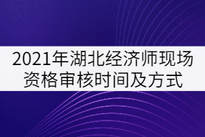 2021年湖北经济师现场资格审核时间及方式