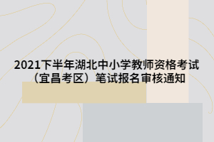 2021下半年湖北中小学教师资格考试（宜昌考区）笔试报名审核通知