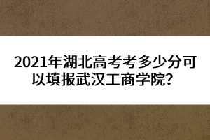 2021年湖北高考考多少分可以填报武汉工商学院？