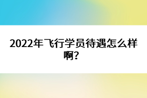 2022年飞行学员待遇怎么样啊？