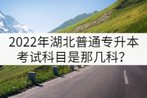 2022年湖北普通专升本考试科目是那几科？