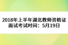 2018年上半年湖北教师资格证面试考试时间：5月19日