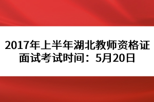 2017年上半年湖北教师资格证面试考试时间：5月20日