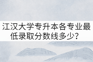 2021年江汉大学专升本各专业最低录取分数线多少？