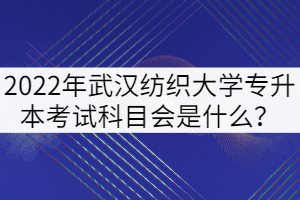 2022年武汉纺织大学专升本考试科目会是什么？