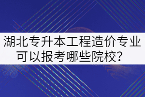 2022年湖北专升本工程造价专业可以报考哪些院校？