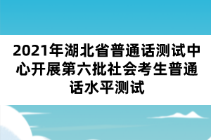 2021年湖北省普通话测试中心开展第六批社会考生普通话水平测试