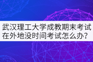 武汉理工大学成教期末考试在外地没时间考试怎么办？