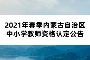 2021年春季内蒙古自治区中小学教师资格认定公告