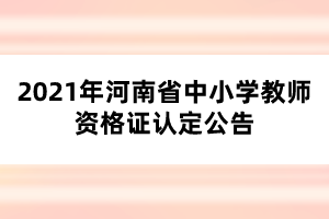 2021年河南省中小学教师资格证认定公告