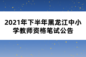 2021年下半年黑龙江中小学教师资格笔试公告