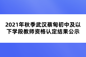 2021年秋季武汉蔡甸初中及以下学段教师资格认定结果公示