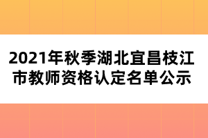 2021年秋季湖北宜昌枝江市教师资格认定名单公示