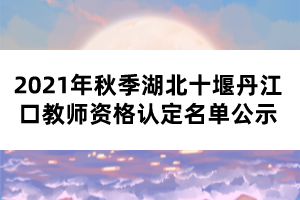 2021年秋季湖北十堰丹江口教师资格认定名单公示