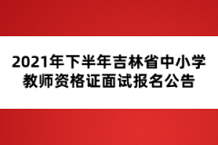 2021年下半年吉林省中小学教师资格证面试报名公告