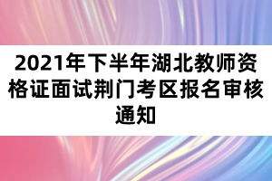 2021年下半年湖北教师资格证面试荆门考区报名审核通知